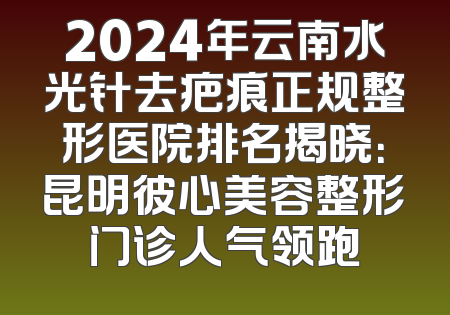 2024年云南水光针去疤痕正规整形医院排名揭晓：昆明彼心美容整形门诊人气领跑