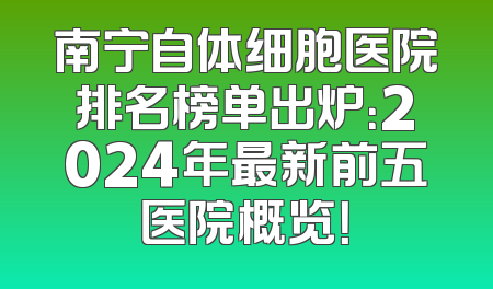 南宁自体细胞医院排名榜单出炉：2024年最新前五医院概览！