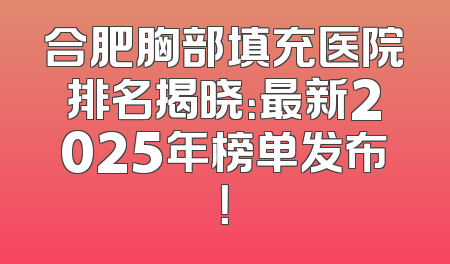 合肥胸部填充医院排名揭晓：最新2025年榜单发布！