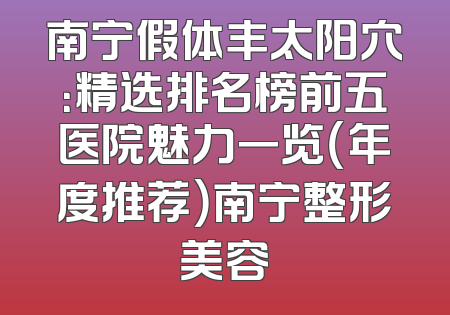 南宁假体丰太阳穴：精选排名榜前五医院魅力一览（年度推荐）南宁整形美容