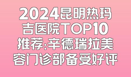 2024昆明热玛吉医院TOP10推荐：辛德瑞拉美容门诊部备受好评