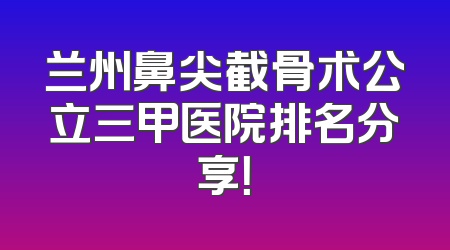 兰州鼻尖截骨术公立三甲医院排名分享！