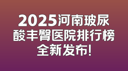 2025河南玻尿酸丰臀医院排行榜全新发布！