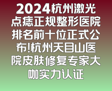 2024杭州激光点痣正规整形医院排名前十位正式公布！杭州天目山医院皮肤修复专家大咖实力认证