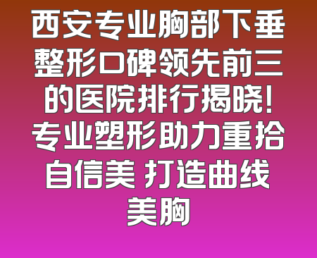 西安专业胸部下垂整形口碑领先前三的医院排行揭晓！专业塑形助力重拾自信美 打造曲线美胸