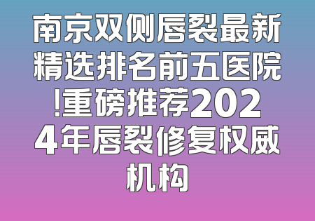 南京双侧唇裂最新精选排名前五医院！重磅推荐2024年唇裂修复权威机构
