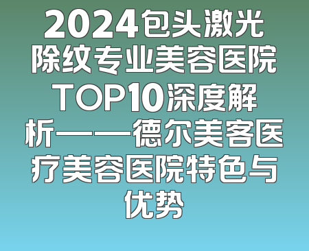 2024包头激光除纹专业美容医院TOP10深度解析——德尔美客医疗美容医院特色与优势