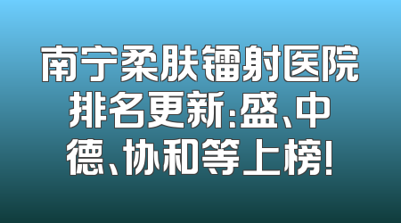 南宁柔肤镭射医院排名更新：盛、中德、协和等上榜!