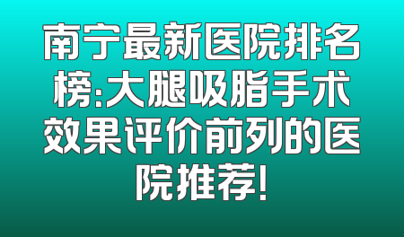 南宁最新医院排名榜：大腿吸脂手术效果评价前列的医院推荐！