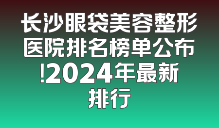 长沙眼袋美容整形医院排名榜单公布！2024年最新排行