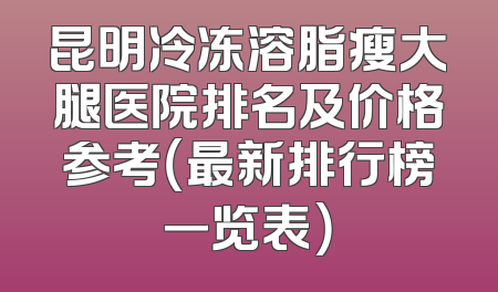 昆明冷冻溶脂瘦大腿医院排名及价格参考（最新排行榜一览表）