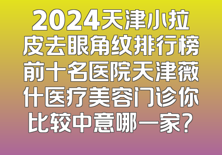 2024天津小拉皮去眼角纹排行榜前十名医院天津薇什医疗美容门诊你比较中意哪一家？