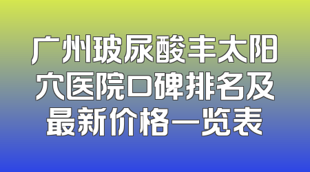 广州玻尿酸丰太阳穴医院口碑排名及最新价格一览表