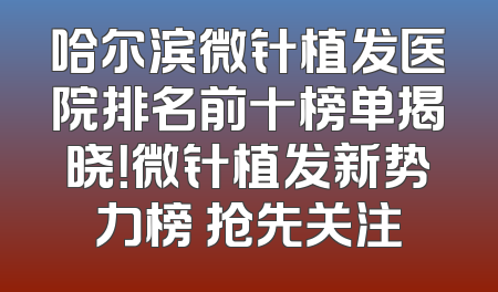 哈尔滨微针植发医院排名前十榜单揭晓！微针植发新势力榜 抢先关注