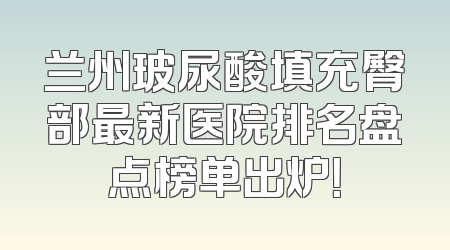 兰州玻尿酸填充臀部最新医院排名盘点榜单出炉！