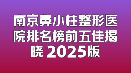南京鼻小柱整形医院排名榜前五佳揭晓 2025版