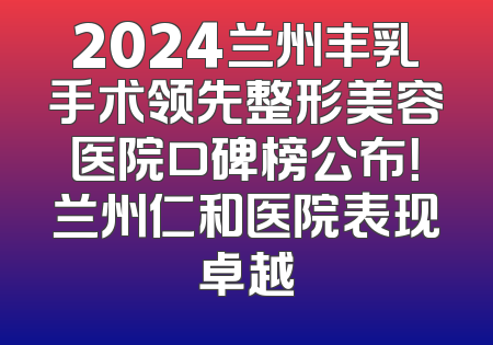 2024兰州丰乳手术领先整形美容医院口碑榜公布！兰州仁和医院表现卓越