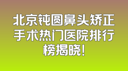 北京钝圆鼻头矫正手术热门医院排行榜揭晓！