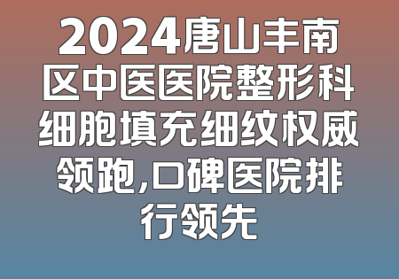 2024唐山丰南区中医医院整形科细胞填充细纹权威领跑，口碑医院排行领先