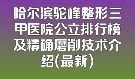 哈尔滨驼峰整形三甲医院公立排行榜及精确磨削技术介绍（最新）