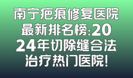 南宁疤痕修复医院最新排名榜：2024年切除缝合法治疗热门医院！