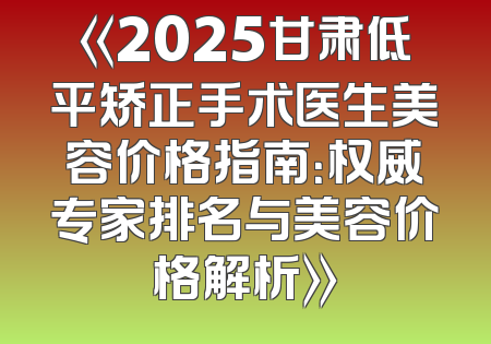 《2025甘肃低平矫正手术医生美容价格指南：权威专家排名与美容价格解析》