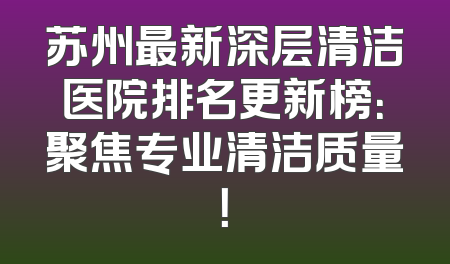 苏州最新深层清洁医院排名更新榜：聚焦专业清洁质量！