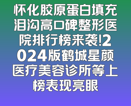 怀化胶原蛋白填充泪沟高口碑整形医院排行榜来袭！2024版鹤城星颜医疗美容诊所等上榜表现亮眼