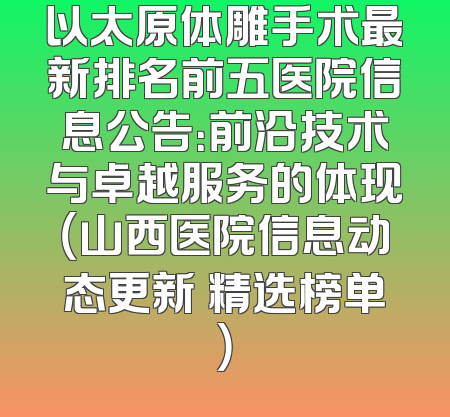 以太原体雕手术最新排名前五医院信息公告：前沿技术与卓越服务的体现（山西医院信息动态更新 精选榜单）