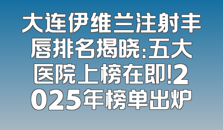 大连伊维兰注射丰唇排名揭晓：五大医院上榜在即！2025年榜单出炉