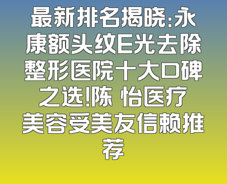 最新排名揭晓：永康额头纹E光去除整形医院十大口碑之选！陈珺怡医疗美容受美友信赖推荐