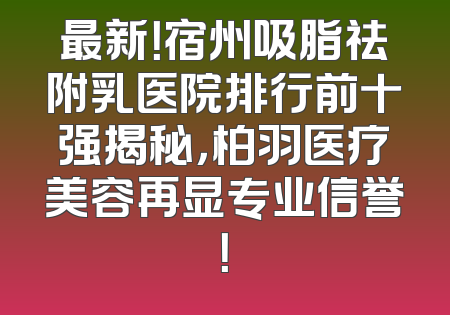 最新！宿州吸脂祛附乳医院排行前十强揭秘，柏羽医疗美容再显专业信誉！