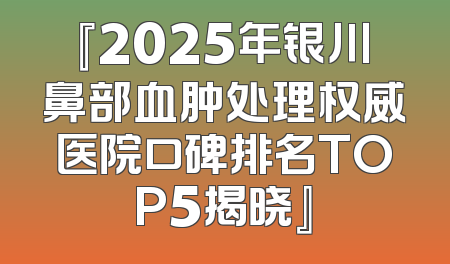 『2025年银川鼻部血肿处理权威医院口碑排名TOP5揭晓』