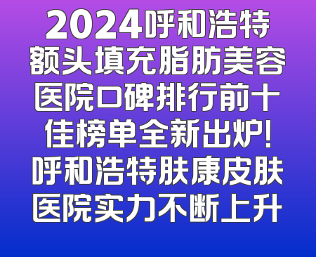 2024呼和浩特额头填充脂肪美容医院口碑排行前十佳榜单全新出炉！呼和浩特肤康皮肤医院实力不断上升