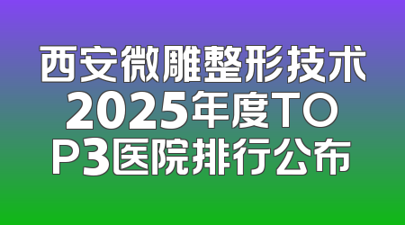 西安微雕整形技术2025年度TOP3医院排行公布