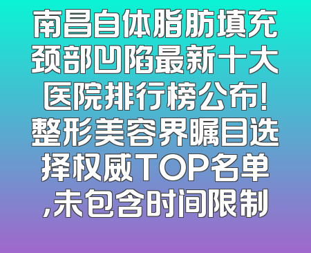 南昌自体脂肪填充颈部凹陷最新十大医院排行榜公布！整形美容界瞩目选择权威TOP名单，未包含时间限制