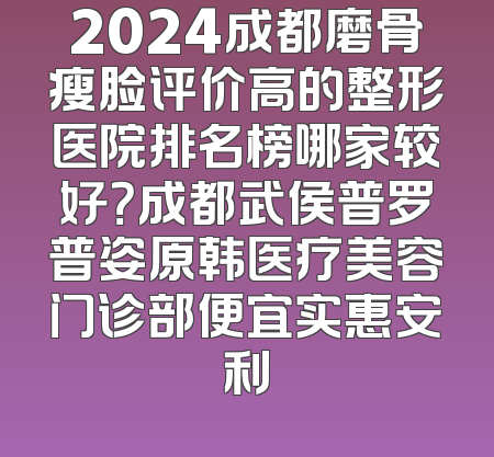 2024成都磨骨瘦脸评价高的整形医院排名榜哪家较好？成都武侯普罗普姿原韩医疗美容门诊部便宜实惠安利
