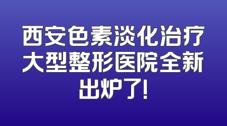西安色素淡化治疗大型整形医院全新出炉了!