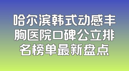 哈尔滨韩式动感丰胸医院口碑公立排名榜单最新盘点