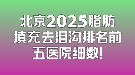北京2025脂肪填充去泪沟排名前五医院细数！