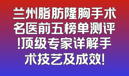 兰州脂肪隆胸手术名医前五榜单测评！顶级专家详解手术技艺及成效！