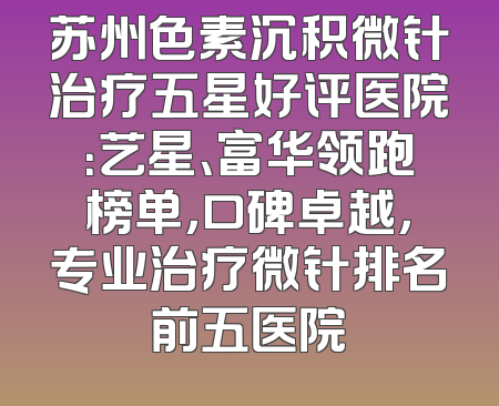 苏州色素沉积微针治疗五星好评医院：艺星、富华领跑榜单，口碑卓越，专业治疗微针排名前五医院