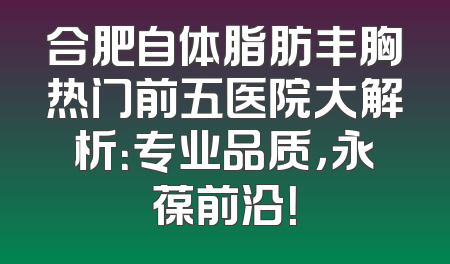 合肥自体脂肪丰胸热门前五医院大解析：专业品质，永葆前沿！