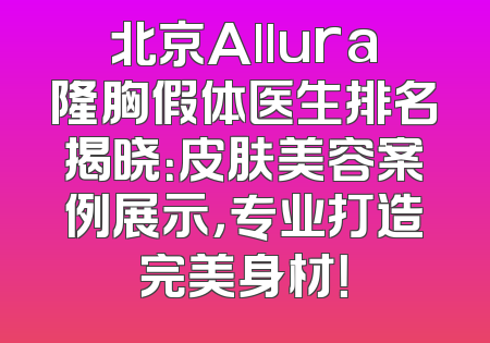 北京Allura隆胸假体医生排名揭晓：皮肤美容案例展示，专业打造完美身材！