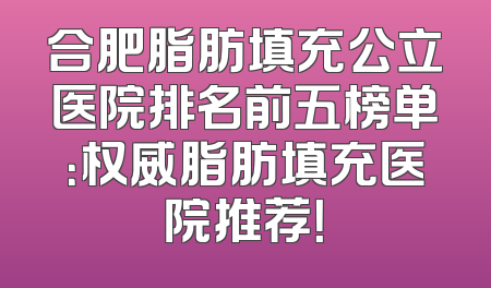 合肥脂肪填充公立医院排名前五榜单：权威脂肪填充医院推荐！