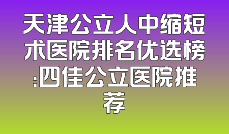 天津公立人中缩短术医院排名优选榜：四佳公立医院推荐