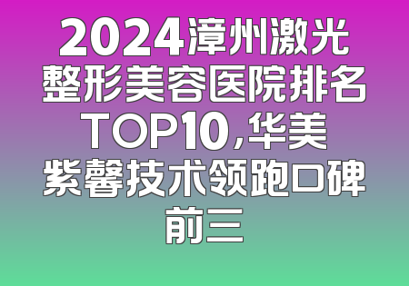 2024漳州激光整形美容医院排名TOP10，华美紫馨技术领跑口碑前三