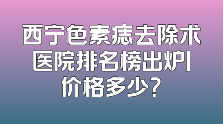 西宁色素痣去除术医院排名榜出炉丨价格多少？