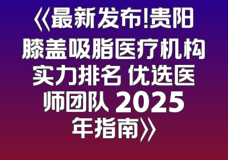《最新发布！贵阳膝盖吸脂医疗机构实力排名 优选医师团队 2025年指南》