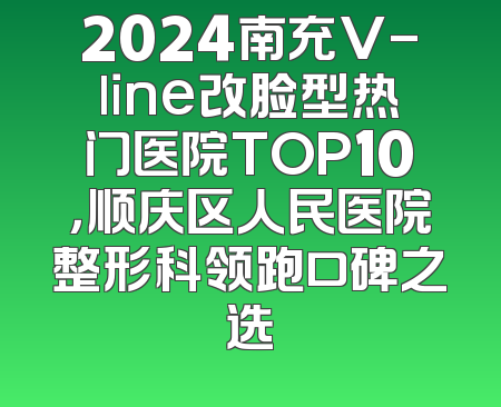 2024南充V-line改脸型热门医院TOP10，顺庆区人民医院整形科领跑口碑之选